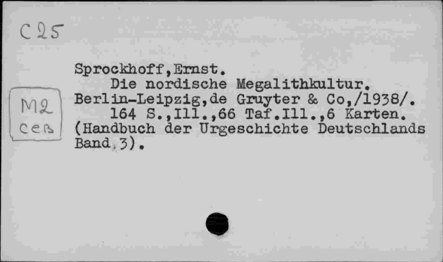 ﻿л MS_
Сеъ V ~—-
Sprockhof f , Emst.
Die nordische Megalithkultur. Berlin-Leipzig,de Gruyter & Co,/1956/.
164 S.,Ill.,66 Taf.111.,6 Karten. (Handbuch der Urgeschichte Deutschlands Band.5).